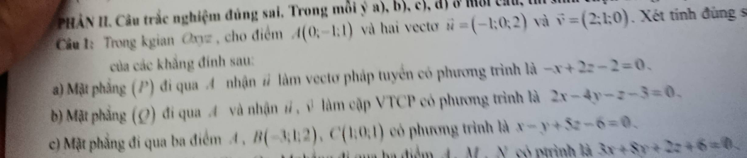 PHẢN II. Câu trắc nghiệm đúng sai, Trong môi ý a), b), c), đã ở mi chu, t 
Cầu 1: Trong kgian Oxyz , cho điểm A(0;-1;1) và hai vecto vector u=(-1;0;2) và vector v=(2;1;0). Xét tính đúng s 
của các khẳng đính sau: 
a) Mặt phẳng (P) đi qua A nhận # làm vectơ pháp tuyển có phương trình là -x+2z-2=0. 
b) Mặt phẳng (Q) đí qua A và nhận #, v làm cập VTCP có phương trình là 2x-4y-z-3=0. 
c) Mặt phẳng đi qua ba điểm 4 , B(-3;1;2), C(1;0;1) có phương trình là x-y+5z-6=0
a đảm M.N có ptrình là 3x+8y+2z+6=0