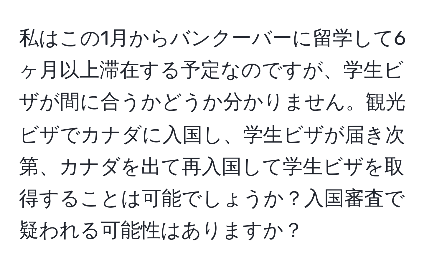 私はこの1月からバンクーバーに留学して6ヶ月以上滞在する予定なのですが、学生ビザが間に合うかどうか分かりません。観光ビザでカナダに入国し、学生ビザが届き次第、カナダを出て再入国して学生ビザを取得することは可能でしょうか？入国審査で疑われる可能性はありますか？