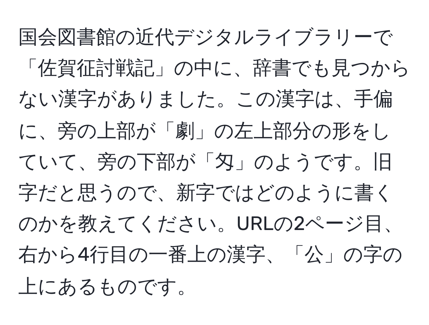 国会図書館の近代デジタルライブラリーで「佐賀征討戦記」の中に、辞書でも見つからない漢字がありました。この漢字は、手偏に、旁の上部が「劇」の左上部分の形をしていて、旁の下部が「匁」のようです。旧字だと思うので、新字ではどのように書くのかを教えてください。URLの2ページ目、右から4行目の一番上の漢字、「公」の字の上にあるものです。