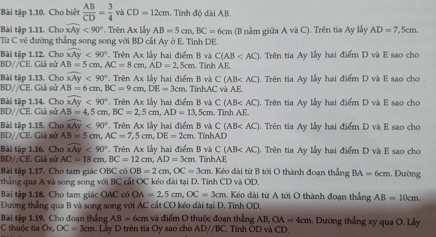 Bài tập 1.10. Cho biết  AB/CD = 3/4  và CD=12cm.. Tính độ dài AB.
Bài tập 1.11. Cho widehat xAy<90°. Trên Ax lấy AB=5cm,BC=6cm (B nằm giữa A và C). Trên tia Ay lấy AD=7,5cm.
Từ C vẽ đường thẳng song song với BD cắt Ay ở E. Tính DE.
Bài tập 1.12. Cho widehat xAy<90° *. Trên Ax lấy hai điểm B và C(AB . Trên tia Ay lấy hai điểm D và E sao cho
BDparallel CE. Giả sử AB=5cm,AC=8cm,AD=2,5cm. Tính AE.
Bài tập 1.13. Cho widehat xAy<90°. Trên Ax lấy hai điểm B và C(AB . Trên tia Ay lấy hai điểm D và E sao cho .
BDparallel CE. Giả sử AB=6cm,BC=9cm,DE=3cm. TínhAC và AE.
Bài tập 1.14. Cho widehat xAy<90°. Trên Ax lấy hai điểm B và C(AB . Trên tia Ay lấy hai điểm D và E sao cho
BDparallel CE. Giả sử AB=4,5cm,BC=2,5cm,AD=13,5cm. Tính AE.
Bài tập 1.15. Cho widehat xAy<90°. Trên Ax lấy hai điểm B và C(AB . Trên tia Ay lấy hai điểm D và E sao cho
BDparallel CE. Giả sử AB=5cm,AC=7,5cm,DE=2cm.  TínhAD
Bài tập 1.16. Cho widehat xAy<90°. Trên Ax lấy hai điểm B và C(AB Trên tia Ay lấy hai điểm D và E sao cho
BDparallel CE. Giả sử AC=18cm,BC=12cm,AD=3cm. TínhAE
Bài tập 1.17. Cho tam giác OBC có OB=2cm,OC=3cm 1. Kéo dài từ B tới O thành đoạn thẳng BA=6cm 1. Đường
thẳng qua A và song song với BC cắt OC kéo dài tại D. Tính CD và OD.
Bài tập 1.18. Cho tam giác OAC có OA=2,5cm,OC=3cm. Kéo dài từ A tới O thành đoạn thẳng AB=10cm.
Đường thẳng qua B và song song với AC cắt CO kéo dài tại D. Tính OD.
Bài tập 1.19. Cho đoạn thẳng AB=6cm và điểm O thuộc đoạn thẳng AB OA=4cm.. Đường thẳng xy qua O. Lấy
C thuộc tia Ox, OC=3cm. Lấy D trên tia Oy sao cho ADparallel BC. Tính OD và CD.