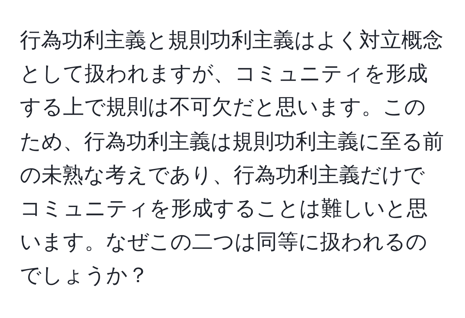 行為功利主義と規則功利主義はよく対立概念として扱われますが、コミュニティを形成する上で規則は不可欠だと思います。このため、行為功利主義は規則功利主義に至る前の未熟な考えであり、行為功利主義だけでコミュニティを形成することは難しいと思います。なぜこの二つは同等に扱われるのでしょうか？