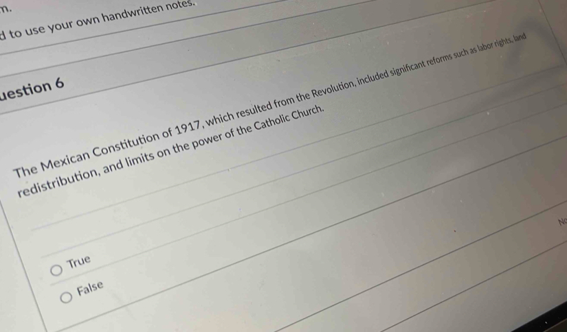 to use your own handwritten notes.
Jestion 6
The Mexican Constitution of 1917, which resulted from the Revolution, included significant reforms such as labor rights, la
redistribution, and limits on the power of the Catholic Church
Nc
True
False