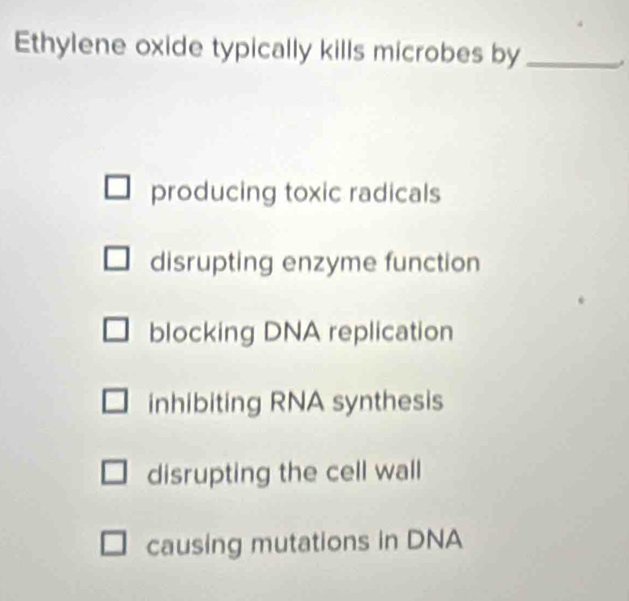 Ethylene oxide typically kills microbes by_
producing toxic radicals
disrupting enzyme function
blocking DNA replication
inhibiting RNA synthesis
disrupting the cell wall
causing mutations in DNA