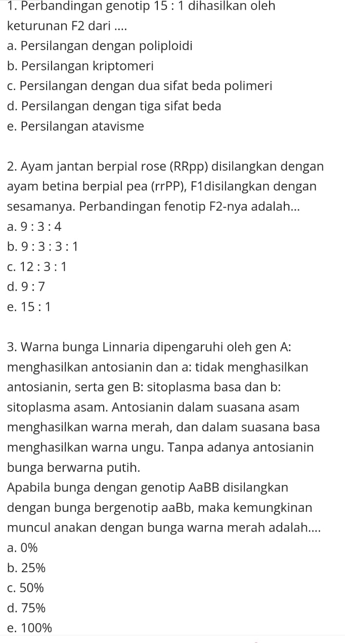 Perbandingan genotip 15:1 dihasilkan oleh
keturunan F2 dari ....
a. Persilangan dengan poliploidi
b. Persilangan kriptomeri
c. Persilangan dengan dua sifat beda polimeri
d. Persilangan dengan tiga sifat beda
e. Persilangan atavisme
2. Ayam jantan berpial rose (RRpp) disilangkan dengan
ayam betina berpial pea (rrPP), F1disilangkan dengan
sesamanya. Perbandingan fenotip F2-nya adalah...
a. 9:3:4
b. 9:3:3:1
C. 12:3:1
d. 9:7
e. 15:1
3. Warna bunga Linnaria dipengaruhi oleh gen A:
menghasilkan antosianin dan a: tidak menghasilkan
antosianin, serta gen B: sitoplasma basa dan b:
sitoplasma asam. Antosianin dalam suasana asam
menghasilkan warna merah, dan dalam suasana basa
menghasilkan warna ungu. Tanpa adanya antosianin
bunga berwarna putih.
Apabila bunga dengan genotip AaBB disilangkan
dengan bunga bergenotip aaBb, maka kemungkinan
muncul anakan dengan bunga warna merah adalah....
a. 0%
b. 25%
c. 50%
d. 75%
e. 100%