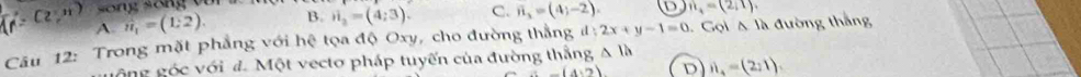 song sống với i_2=(4;3). C. vector n_3=(4;-2). D n_4=(2,1).
(2,n) A. n_1=(1:2). 
B.
Câu 12: Trong mặt phẳng với hệ tọa độ Oxy, cho đường thắng d:2x+y-1=0 Gol△ Ih đường thắng
gông góc với đ. Một vectơ pháp tuyến của đường thắng △ lh
-(4,2) D vector n_4=(2,1).