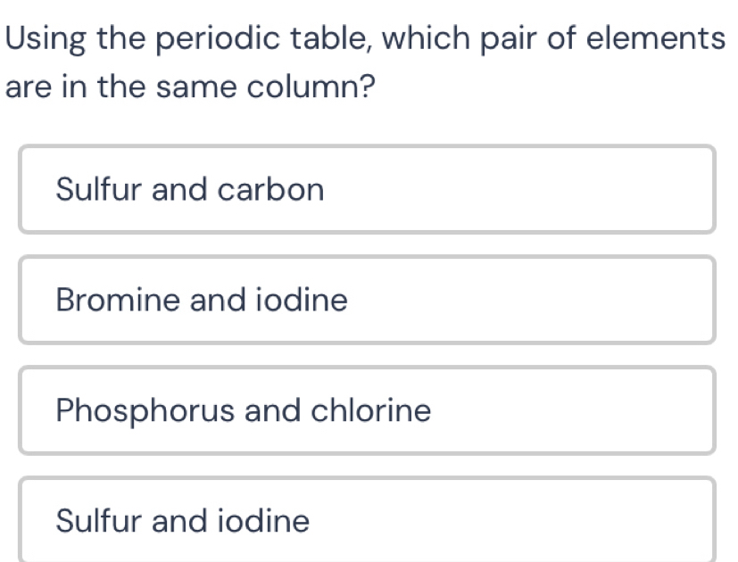 Using the periodic table, which pair of elements
are in the same column?
Sulfur and carbon
Bromine and iodine
Phosphorus and chlorine
Sulfur and iodine