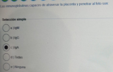 Las inmunoglobulinas capaces de atravesar la placenta y penetrar al feto son:
Selección simple
a ) lgM
b ) IgG
c ) lgA
d ) Todas
e ) Ninguna