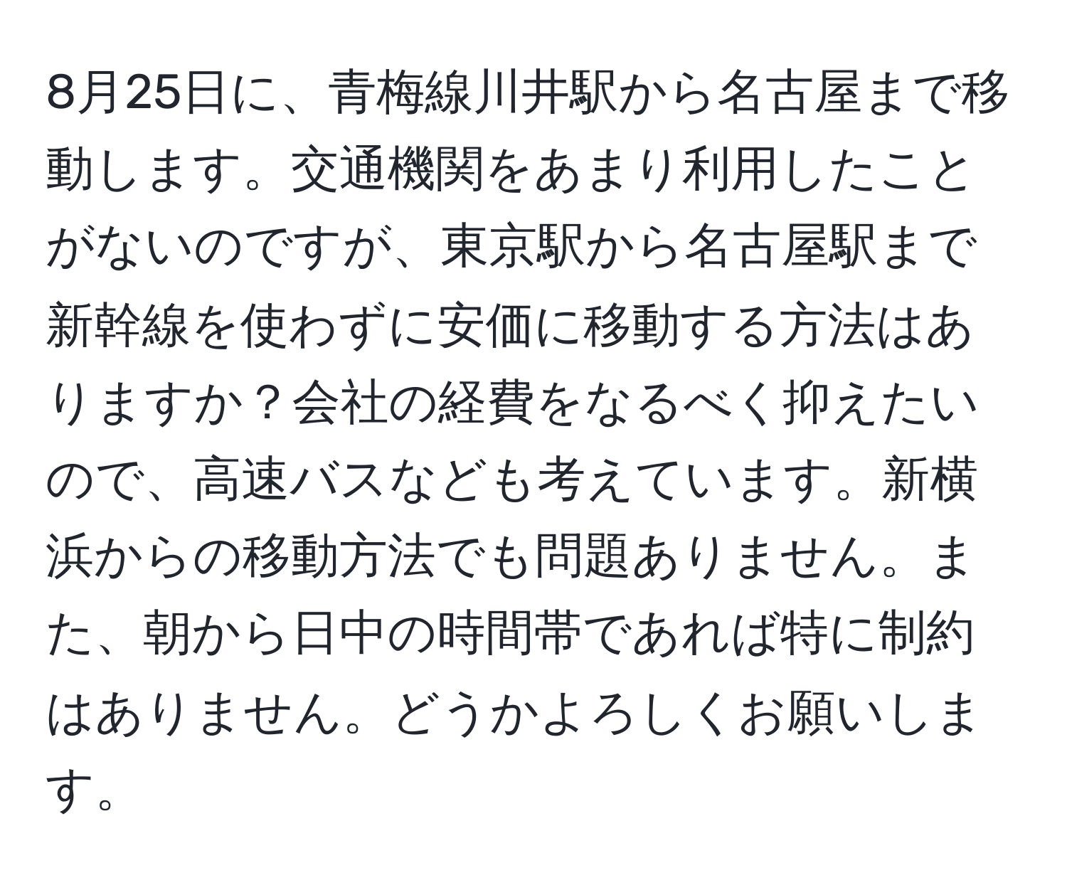 8月25日に、青梅線川井駅から名古屋まで移動します。交通機関をあまり利用したことがないのですが、東京駅から名古屋駅まで新幹線を使わずに安価に移動する方法はありますか？会社の経費をなるべく抑えたいので、高速バスなども考えています。新横浜からの移動方法でも問題ありません。また、朝から日中の時間帯であれば特に制約はありません。どうかよろしくお願いします。