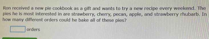 Ron received a new pie cookbook as a gift and wants to try a new recipe every weekend. The 
pies he is most interested in are strawberry, cherry, pecan, apple, and strawberry rhubarb. In 
how many different orders could he bake all of these pies? 
□ orders