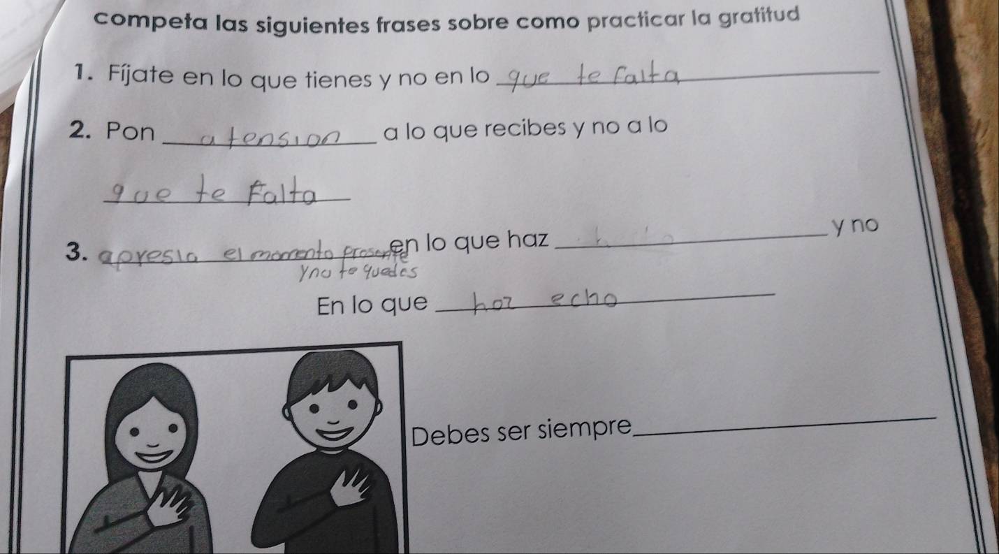 competa las siguientes frases sobre como practicar la gratitud 
1. Fíjate en lo que tienes y no en lo_ 
2. Pon _a lo que recibes y no a lo 
_ 
_y no 
3._ 
ren lo que haz 
En lo que 
_ 
ebes ser siempre 
_