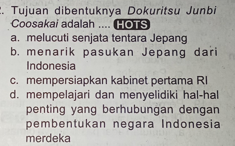 Tujuan dibentuknya Dokuritsu Junbi
Coosakai adalah .... HOTS
a. melucuti senjata tentara Jepang
b. menarik pasukan Jepang dari
Indonesia
c. mempersiapkan kabinet pertama RI
d. mempelajari dan menyelidiki hal-hal
penting yang berhubungan dengan 
pembentukan negara Indonesia
merdeka