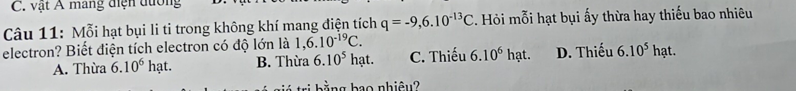 C. vật Á mảng điện đường
Câu 11: Mỗi hạt bụi li ti trong không khí mang điện tích q=-9,6.10^(-13)C Hỏi mỗi hạt bụi ấy thừa hay thiếu bao nhiêu
electron? Biết điện tích electron có độ lớn là 1,6.10^(-19)C.
A. Thừa 6.10^6hat. B. Thừa 6.10^5 hạt. C. Thiếu 6.10^6hat. D. Thiếu 6.10^5hat
wi hằng bao nhiêu?