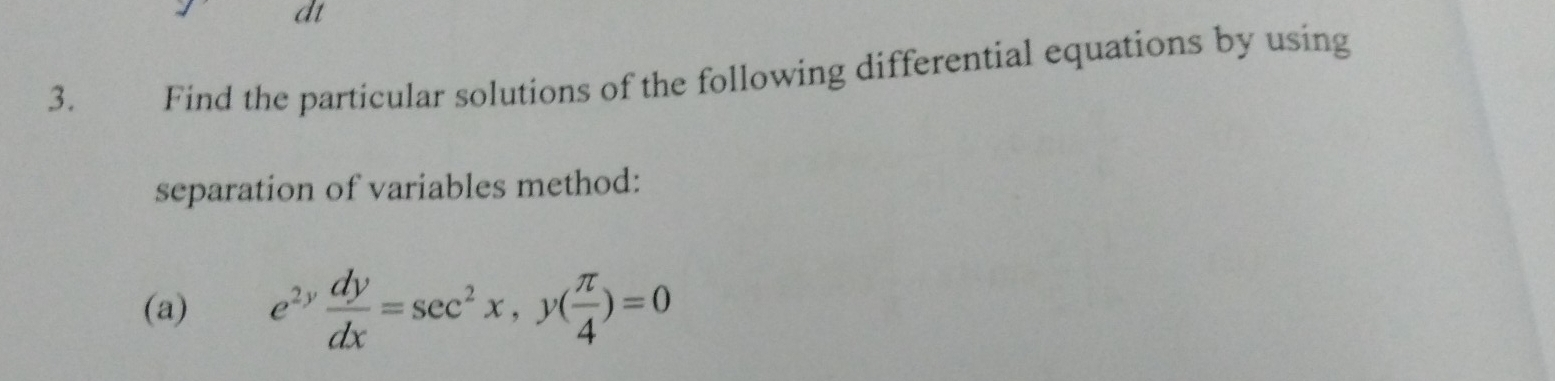 dt 
3. Find the particular solutions of the following differential equations by using 
separation of variables method: 
(a) e^(2y) dy/dx =sec^2x, y( π /4 )=0