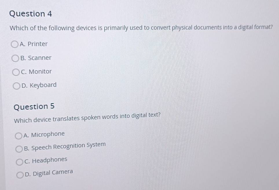 Which of the following devices is primarily used to convert physical documents into a digital format?
A. Printer
B. Scanner
C. Monitor
D. Keyboard
Question 5
Which device translates spoken words into digital text?
A. Microphone
B. Speech Recognition System
C. Headphones
D. Digital Camera