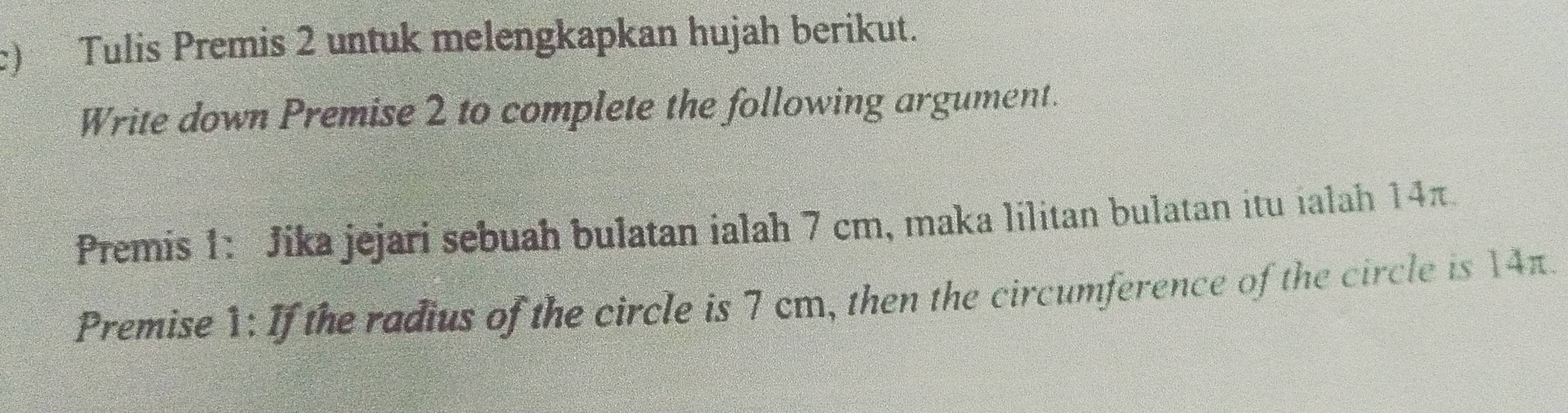 Tulis Premis 2 untuk melengkapkan hujah berikut. 
Write down Premise 2 to complete the following argument. 
Premis 1: Jika jejari sebuah bulatan ialah 7 cm, maka lilitan bulatan itu ialah 14π. 
Premise 1: If the radius of the circle is 7 cm, then the circumference of the circle is 14π.