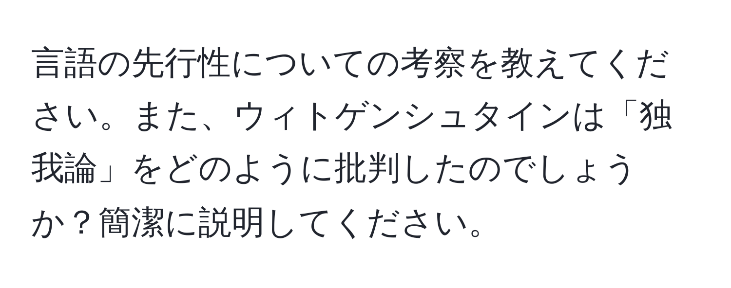 言語の先行性についての考察を教えてください。また、ウィトゲンシュタインは「独我論」をどのように批判したのでしょうか？簡潔に説明してください。