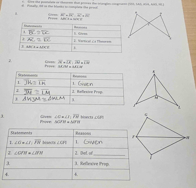 Give the postulate or theorem that proves the triangles congruent (SSS, SAS, ASA, AAS, HL)
d. Finally, fill in the blanks to complete the proof.
1.
Given: overline BC=overline DC;overline AC=overline EC
Prove: △ BCA=△ DCE
2.
Given: overline JK=overline LK;overline JM=overline LM
Prove: △ KJM=△ KLM
Statements Reasons
1.
1.
2. 2. Reflexive Prop.
3.
3.
3. Given: ∠ G≌ ∠ I;overline FH bisects ∠ GFI
Prove: △ GFH≌ △ IFH
Statements Reasons
1. ∠ G≌ ∠ I;overline FH bisects ∠ GFI 1.
2. ∠ GFH≌ ∠ IFH 2. Def. of_
3. 3. Reflexive Prop.
4.
4.