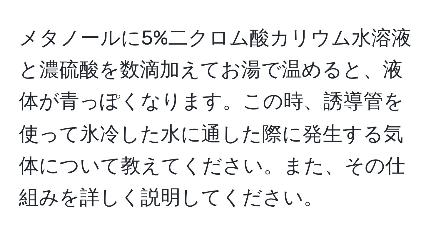 メタノールに5%二クロム酸カリウム水溶液と濃硫酸を数滴加えてお湯で温めると、液体が青っぽくなります。この時、誘導管を使って氷冷した水に通した際に発生する気体について教えてください。また、その仕組みを詳しく説明してください。