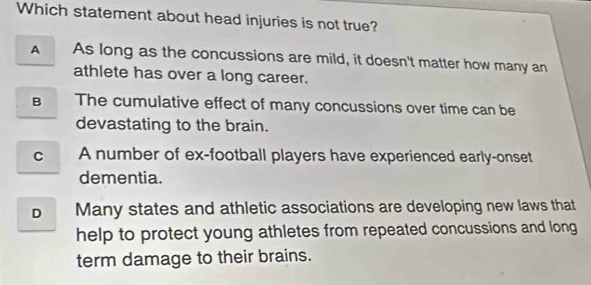 Which statement about head injuries is not true?
A As long as the concussions are mild, it doesn't matter how many an
athlete has over a long career.
B The cumulative effect of many concussions over time can be
devastating to the brain.
c A number of ex-football players have experienced early-onset
dementia.
Many states and athletic associations are developing new laws that
help to protect young athletes from repeated concussions and long
term damage to their brains.