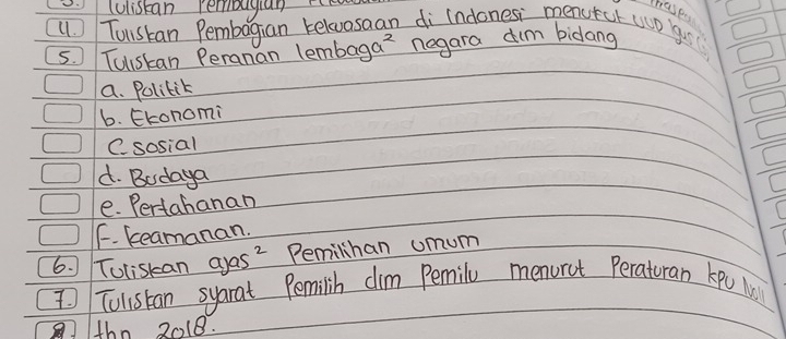 .luistan rembugian r
thase
() Tuskan Pembagian relvasaan di indones menutct wo yur
5. Tuiskan Peranan lembaga? negara dim bidang
a. Polilik
6. Ekonomi
C. sosial
d. Bodaya
e. Pertahanan
F. keamanan.
6. Toliskan ayas? Pemilihan umum
I Tulistan syarat Pemilih dim Pemily menurct Peraturan kpo M
thn 2018.