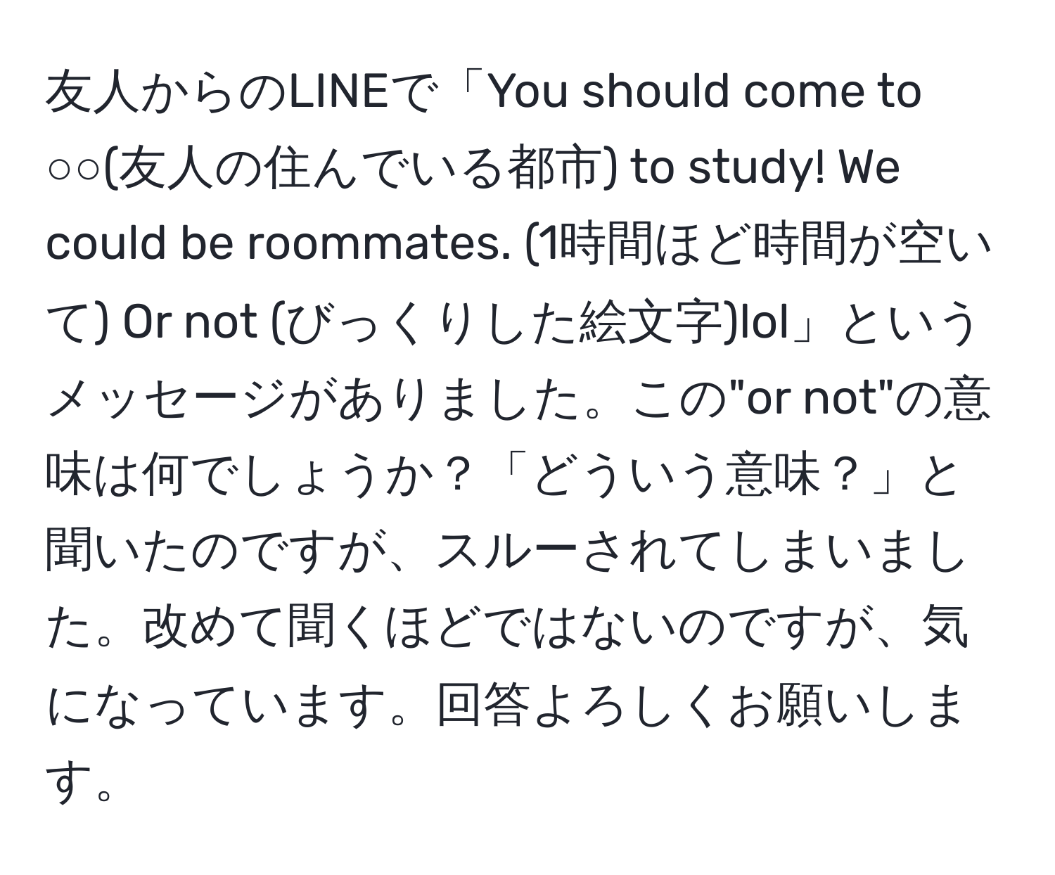 友人からのLINEで「You should come to ○○(友人の住んでいる都市) to study! We could be roommates. (1時間ほど時間が空いて) Or not (びっくりした絵文字)lol」というメッセージがありました。この"or not"の意味は何でしょうか？「どういう意味？」と聞いたのですが、スルーされてしまいました。改めて聞くほどではないのですが、気になっています。回答よろしくお願いします。