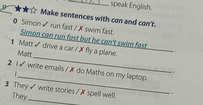 speak English. 
9 Make sentences with can and can’t. 
0 Simon ✔ run fast / ✗ swim fast. 
_ 
Simon can run fast but he can’t swim fast 
1 Matt ✔ drive a car / ✗ fly a plane. 
Matt 
. 
_ 
_ 
2 I✔ write emails / ✗ do Maths on my laptop. 

. 
3 They ✔ write stories / ✗ spell well. 
They_