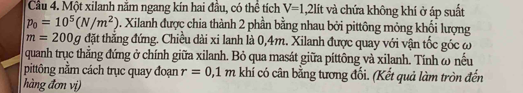 Một xilanh năm ngang kín hai đầu, có thể tích V=1,2lit và chứa không khí ở áp suất
p_0=10^5(N/m^2) 0. Xilanh được chia thành 2 phần bằng nhau bởi pittông mỏng khối lượng
m=200g đặt thẳng đứng. Chiều dài xi lanh là 0,4m. Xilanh được quay với vận tốc góc ω
quanh trục thẳng đứng ở chính giữa xilanh. Bỏ qua masát giữa píttông và xilanh. Tính ω nếu 
pittông nằm cách trục quay đoạn r=0,1m khí có cân bằng tương đối. (Kết quả làm tròn đến 
hàng đơn vị)