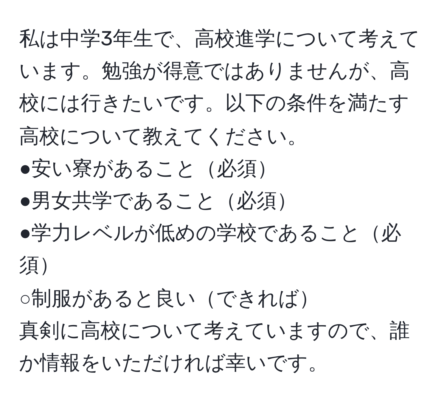 私は中学3年生で、高校進学について考えています。勉強が得意ではありませんが、高校には行きたいです。以下の条件を満たす高校について教えてください。  
●安い寮があること必須  
●男女共学であること必須  
●学力レベルが低めの学校であること必須  
○制服があると良いできれば  
真剣に高校について考えていますので、誰か情報をいただければ幸いです。