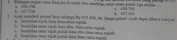 Bilangan empat ratus lima puluh tujuh ribu sembilan ratus enam puluh tiga adalah ….
a. 450.796 c. 450.796
b. 457.936 d. 457.963
2. Ayah membeli ponsel baru seharga Rp 975.500, 00. Harga ponsel Ayah dapat dibaca menjadi
a. Sembilan tujuh lima lima ratus rupiah
b. Sembilan ratus tujuh lima ribu lima ratus rupiah
c. Sembilan ratus tujuh puluh lima ribu lima ratus rupiah
d. Sembilan ratus tujuh puluh lima lima ratus rupiah