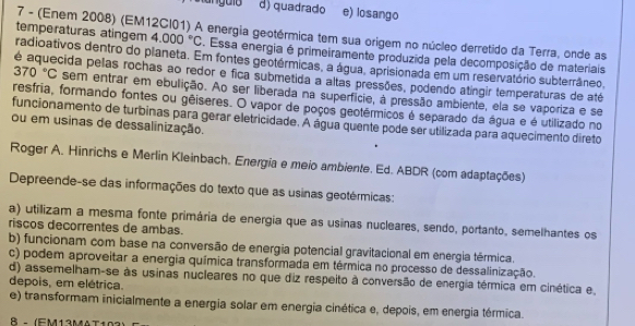 d) quadrado e) losango
7 - (Enem 2008) (EM12Cl01) A energia geotérmica tem sua origem no núcleo derretido da Terra, onde as
temperaturas atingem 4.000°C. Essa energia é primeiramente produzida pela decomposição de materiais
radioativos dentro do planeta. Em fontes geotérmicas, a água, aprisionada em um reservatório subterrâneo,
é aquecida pelas rochas ao redor e fica submetida a altas pressões, podendo atíngir temperaturas de até
370°C sem entrar em ebulição. Ao ser liberada na superficie, à pressão ambiente, ela se vaporiza e se
resfria, formando fontes ou gêiseres. O vapor de poços geotérmicos é separado da água e é utilizado no
funcionamento de turbinas para gerar eletricidade. A água quente pode ser utilizada para aquecimento direto
ou em usinas de dessalinização.
Roger A. Hinrichs e Merlin Kleinbach. Energia e meio ambiente. Ed. ABDR (com adaptações)
Depreende-se das informações do texto que as usinas geotérmicas:
a) utilizam a mesma fonte primária de energia que as usinas nucleares, sendo, portanto, semelhantes os
riscos decorrentes de ambas.
b) funcionam com base na conversão de energia potencial gravitacional em energia térmica.
c) podem aproveitar a energia química transformada em térmica no processo de dessalinização.
d) assemelham-se às usinas nucleares no que diz respeito à conversão de energia térmica em cinética e,
depois, em elétrica.
e) transformam inicialmente a energia solar em energia cinética e, depois, em energia térmica.
8 。 (EM13MAT1)