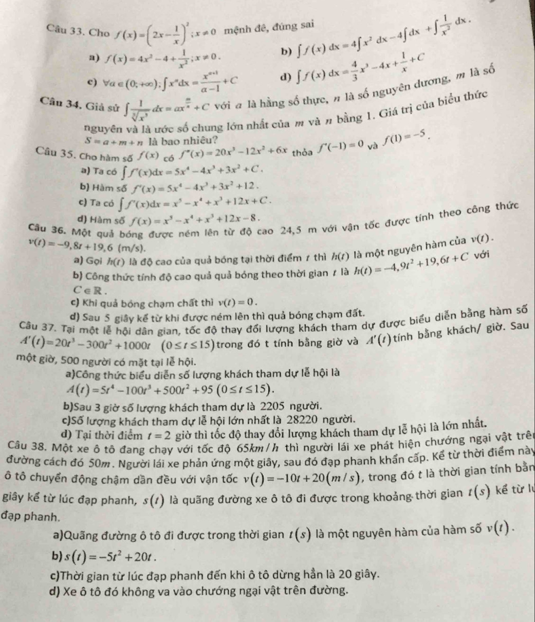 Cho f(x)=(2x- 1/x )^2;x!= 0 mệnh đê, đúng sai ∈t f(x)dx=4∈t x^2dx-4∈t dx+∈t  1/x^2 dx.
a) f(x)=4x^2-4+ 1/x^2 ;x!= 0.
b)
c) forall a∈ (0;+∈fty );∈t x^ndx= (x^(n+1))/a-1 +C d) ∈t f(x)dx= 4/3 x^3-4x+ 1/x +C
Câu 34, Giả sử ∈t  1/sqrt[3](x^3) dx=ax^(frac m)n+C với a là hằng số thực, n là số nguyên dương, m là số
nguyên
ng lớn nhất của m và n bằng 1. Giá trị của biểu thức
S=a+m+n là bao nhiêu?
Câu 35. Cho hàm số f(x) có f''(x)=20x^3-12x^2+6x thỏa f'(-1)=0 và f(1)=-5.
a) Ta có ∈t f'(x)dx=5x^4-4x^3+3x^2+C.
b) Hàm số f'(x)=5x^4-4x^3+3x^2+12.
c) Ta có ∈t f'(x)dx=x^5-x^4+x^3+12x+C.
d) Hàm số f(x)=x^5-x^4+x^3+12x-8.
Câu 36. Một quả bị
cao 24,5 m với vận tốc được tính theo công thức
v(t)=-9,8t+19,6(m/s).
v(t).
a) Gọi h(t) là độ cao của quả bóng tại thời điểm 1 thì h(t)
với
b) Công thức tính độ cao quả quả bóng theo thời gian ≠ là h(t)=-4,9t^2+19,6t+C là một nguyên hàm của
C∈ R.
c) Khi quả bóng chạm chất thì v(t)=0.
d) Sau 5 giây kể từ khi được ném lên thì quả bóng chạm đất.
Câu 37. Tại một lễ hội dân gian, tốc độ thay đối lượng khách tham dự được biểu diễn bằng hàm số
A'(t)=20t^3-300t^2+1000t (0≤ t≤ 15) trong đó t tính bằng giờ và A'(t) tính bằng khách/ giờ. Sau
một giờ, 500 người có mặt tại lễ hội.
a)Công thức biểu diễn số lượng khách tham dự lễ hội là
A(t)=5t^4-100t^3+500t^2+95(0≤ t≤ 15).
b)Sau 3 giờ số lượng khách tham dự là 2205 người.
c)Số lượng khách tham dự lễ hội lớn nhất là 28220 người.
d) Tại thời điểm t=2 giờ thì tốc độ thay đổi lượng khách tham dự lễ hội là lớn nhất.
Câu 38. Một xe ô tô đang chạy với tốc độ 65km /h thì người lái xe phát hiện chướng ngại vật trên
đường cách đó 50m. Người lái xe phản ứng một giây, sau đó đạp phanh khẩn cấp. Kể từ thời điểm này
ô tô chuyển động chậm dần đều với vận tốc v(t)=-10t+20(m/s) , trong đó t là thời gian tính bằn
giây kể từ lúc đạp phanh, s(t) là quãng đường xe ô tô đi được trong khoảng thời gian t(s) kể từ lý
đạp phanh.
a)Quãng đường ô tô đi được trong thời gian t(s) là một nguyên hàm của hàm số v(t).
b) s(t)=-5t^2+20t.
c)Thời gian từ lúc đạp phanh đến khi ô tô dừng hần là 20 giây.
d) Xe ô tô đó không va vào chướng ngại vật trên đường.