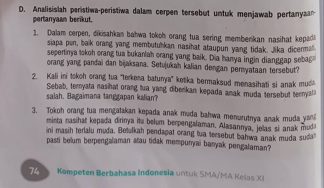 Analisislah peristiwa-peristiwa dalam cerpen tersebut untuk menjawab pertanyaan- 
pertanyaan berikut. 
1. Dalam cerpen, dikisahkan bahwa tokoh orang tua sering memberikan nasihat kepada 
siapa pun, baik orang yang membutuhkan nasihat ataupun yang tidak. Jika dicermati, 
sepertinya tokoh orang tua bukanlah orang yang baik. Dia hanya ingin dianggap sebagai 
orang yang pandai dan bijaksana. Setujukah kalian dengan pernyataan tersebut? 
2. Kali ini tokoh orang tua “terkena batunya” ketika bermaksud menasihati si anak muda. 
Sebab, ternyata nasihat orang tua yang diberikan kepada anak muda tersebut ternyata 
salah. Bagaimana tanggapan kalian? 
3. Tokoh orang tua mengatakan kepada anak muda bahwa menurutnya anak muda yang 
minta nasihat kepada dirinya itu belum berpengalaman. Alasannya, jelas si anak muda 
ini masih terlalu muda. Betulkah pendapat orang tua tersebut bahwa anak muda sudah 
pasti belum berpengalaman atau tidak mempunyai banyak pengalaman?
74 Kompeten Berbahasa Indonesia untuk SMA/MA Kelas XI