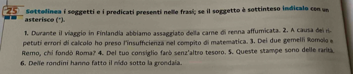 Søttolinea i soggetti e i predicati presenti nelle frasi; se il soggetto è sottinteso indicalo con un 
asterisco ("). 
1. Durante il viaggio in Finlandia abbiamo assaggiato della carne di renna affumicata. 2. A causa dei ri- 
petuti errori di calcolo ho preso l’insuffcienza nel compito di matematica. 3. Dei due gemelli Romolo e 
Remo, chi fondò Roma? 4. Del tuo consiglio farò senz’altro tesoro. 5. Queste stampe sono delle rarità. 
6. Delle rondini hanno fatto il nído sotto la grondaia.