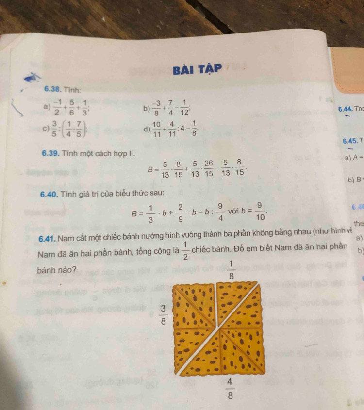 Bài tập
6.38. Tinh:
a)  (-1)/2 + 5/6 + 1/3 ; b  (-3)/8 + 7/4 - 1/12 ; 
6.44. Tha
C  3/5 :( 1/4 ·  7/5 ); 
d)  10/11 + 4/11 :4- 1/8 . 
6.45. T
6.39. Tinh một cách hợp li.
B= 5/13 ·  8/15 + 5/13 ·  26/15 - 5/13 ·  8/15 . 
a) A=
b) B : 
6.40. Tính giá trị của biểu thức sau:
B= 1/3 · b+ 2/9 · b-b: 9/4  với b= 9/10 . 6.8
the
6.41. Nam cắt một chiếc bánh nướng hình vuông thành ba phần không bằng nhau (như hình vệ
a)
Nam đã ăn hai phần bánh, tổng cộng là  1/2  chiếc bánh. Đố em biết Nam đã ăn hai phần b)
bánh nào?
 1/8 
 3/8 
 4/8 