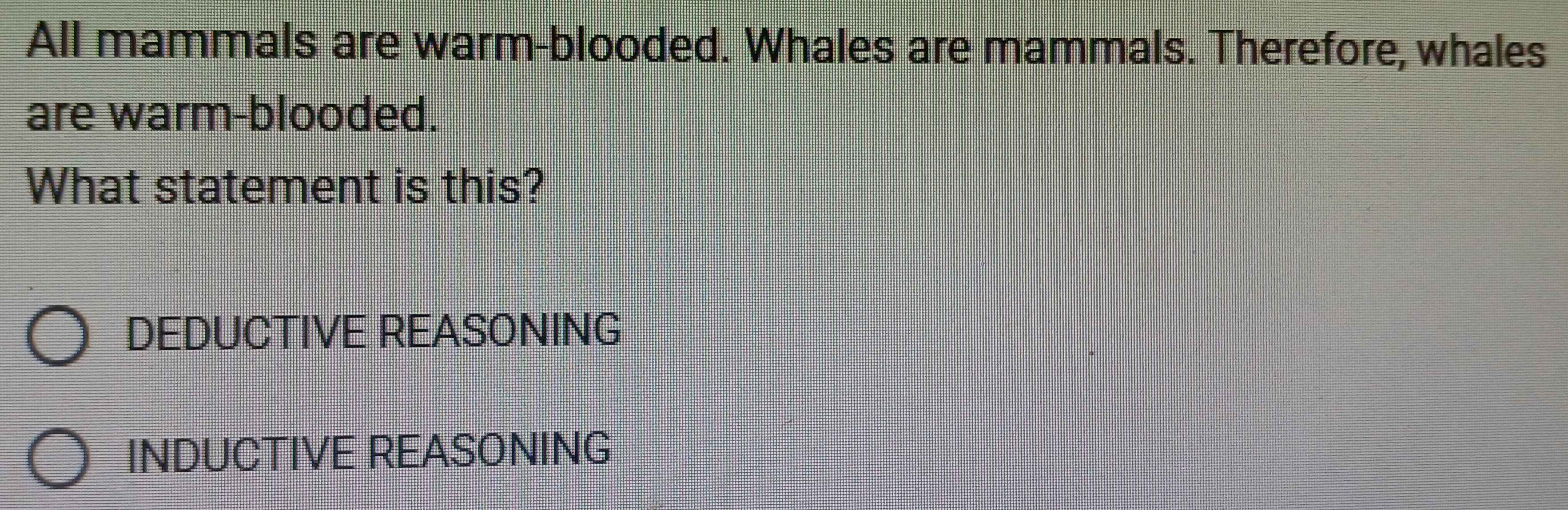 All mammals are warm-blooded. Whales are mammals. Therefore, whales
are warm-blooded.
What statement is this?
DEDUCTIVE REASONING
INDUCTIVE REASONING