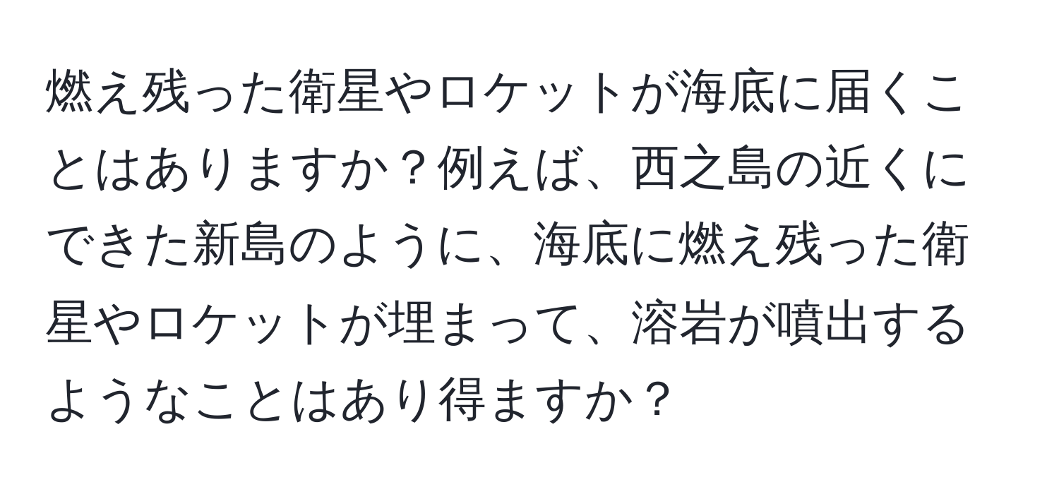 燃え残った衛星やロケットが海底に届くことはありますか？例えば、西之島の近くにできた新島のように、海底に燃え残った衛星やロケットが埋まって、溶岩が噴出するようなことはあり得ますか？