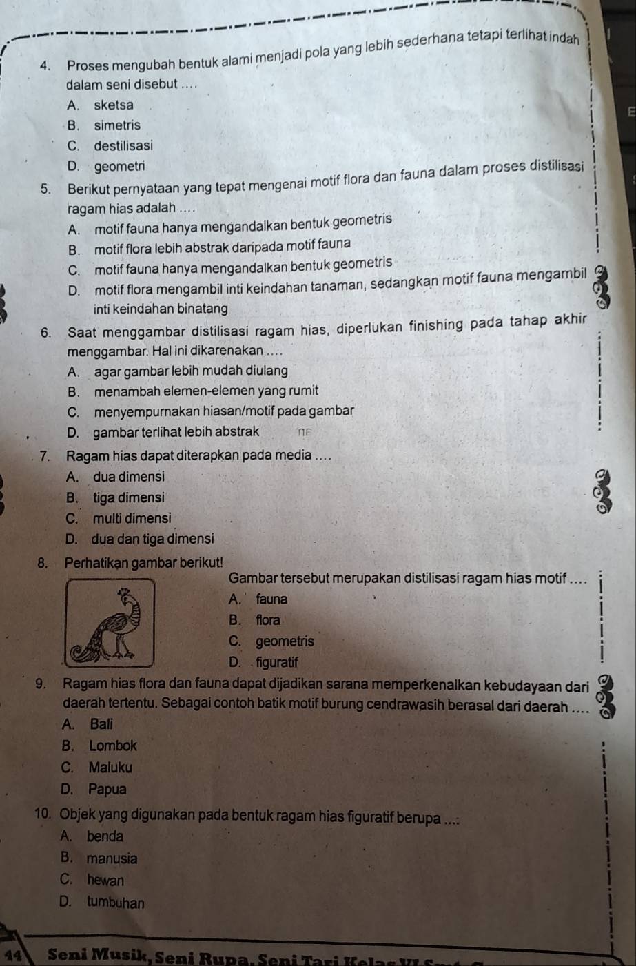 Proses mengubah bentuk alami menjadi pola yang lebih sederhana tetapi terlihat indah
dalam seni disebut ....
A. sketsa
E
B. simetris
C. destilisasi
D. geometri
5. Berikut pernyataan yang tepat mengenai motif flora dan fauna dalam proses distilisasi
ragam hias adalah ....
A. motif fauna hanya mengandalkan bentuk geometris
B. motif flora lebih abstrak daripada motif fauna
C. motif fauna hanya mengandalkan bentuk geometris
D. motif flora mengambil inti keindahan tanaman, sedangkan motif fauna mengambil
a
inti keindahan binatang
a
6. Saat menggambar distilisasi ragam hias, diperlukan finishing pada tahap akhir
menggambar. Hal ini dikarenakan .. .
A. agar gambar lebih mudah diulang
B. menambah elemen-elemen yang rumit
C. menyempurnakan hiasan/motif pada gambar
D. gambar terlihat lebih abstrak  N F 
7. Ragam hias dapat diterapkan pada media ….
A. dua dimensi
B. tiga dimensi
C. multi dimensi
D. dua dan tiga dimensi
8. Perhatikan gambar berikut!
Gambar tersebut merupakan distilisasi ragam hias motif ....
A. fauna
B. flora
C. geometris
D. figuratif
9. Ragam hias flora dan fauna dapat dijadikan sarana memperkenalkan kebudayaan dari
daerah tertentu. Sebagai contoh batik motif burung cendrawasih berasal dari daerah ....
A. Bali
B. Lombok
C. Maluku
D. Papua
10. Objek yang digunakan pada bentuk ragam hias figuratif berupa ....
A. benda
B. manusia
C. hewan
D. tumbuhan
44  Seni Musik, Seni Rupa, Seni Tari K e