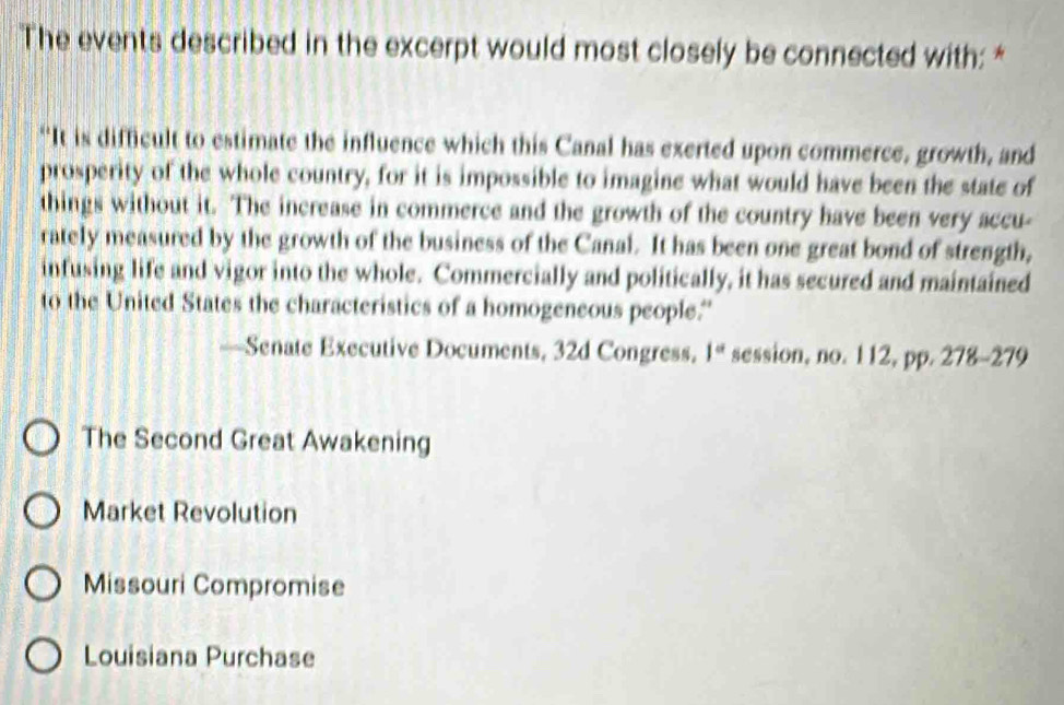 The events described in the excerpt would most closely be connected with: *
“It is difficult to estimate the influence which this Canal has exerted upon commerce, growth, and
prosperity of the whole country, for it is impossible to imagine what would have been the state of
things without it. The increase in commerce and the growth of the country have been very accu-
rately measured by the growth of the business of the Canal. It has been one great bond of strength,
infusing life and vigor into the whole. Commercially and politically, it has secured and maintained
to the United States the characteristics of a homogeneous people.'
—Senate Executive Documents, 32d Congress. 1° session, no. 112, pp. 278-279
The Second Great Awakening
Market Revolution
Missouri Compromise
Louisiana Purchase