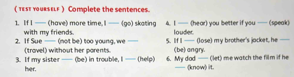 ( тεst yoursElf ) Complete the sentences. 
1. If I —— (have) more time, I —— (go) skating 4. I —— (hear) you better if you —— (speak) 
with my friends. louder. 
2. If Sue —— ( (not be) too young, we _5. If I —— (lose) my brother’s jacket, he 
(travel) without her parents. (be) angry. 
3. If my sister _(be) in trouble, I — (help) 6. My dad —— (let) me watch the film if he 
her. _(know) it.