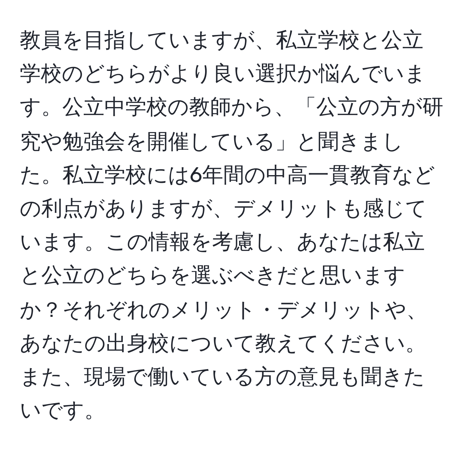 教員を目指していますが、私立学校と公立学校のどちらがより良い選択か悩んでいます。公立中学校の教師から、「公立の方が研究や勉強会を開催している」と聞きました。私立学校には6年間の中高一貫教育などの利点がありますが、デメリットも感じています。この情報を考慮し、あなたは私立と公立のどちらを選ぶべきだと思いますか？それぞれのメリット・デメリットや、あなたの出身校について教えてください。また、現場で働いている方の意見も聞きたいです。