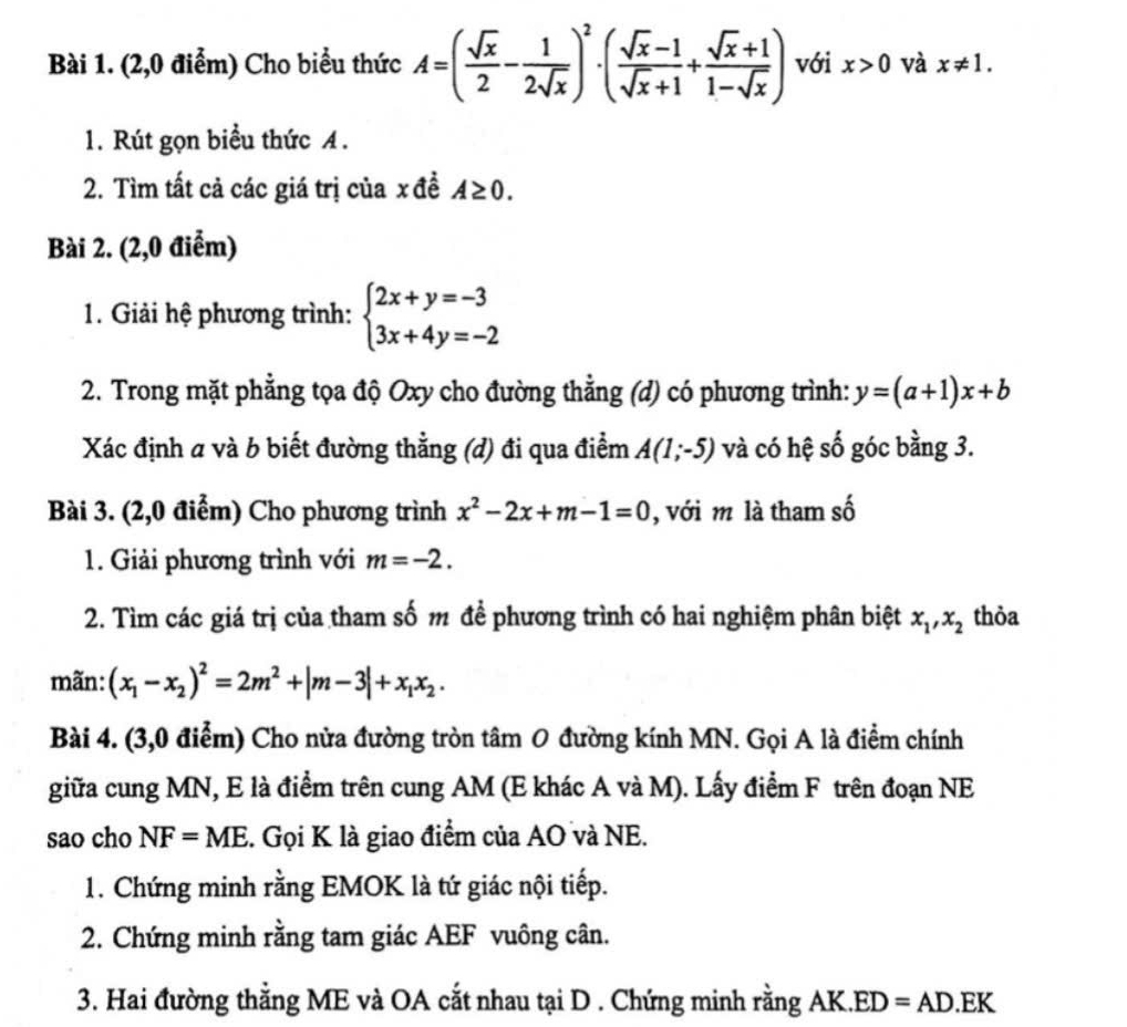 (2,0 điểm) Cho biểu thức A=( sqrt(x)/2 - 1/2sqrt(x) )^2· ( (sqrt(x)-1)/sqrt(x)+1 + (sqrt(x)+1)/1-sqrt(x) ) với x>0 và x!= 1.
1. Rút gọn biểu thức A .
2. Tìm tất cả các giá trị của x đề A≥ 0.
Bài 2. (2,0 điểm)
1. Giải hệ phương trình: beginarrayl 2x+y=-3 3x+4y=-2endarray.
2. Trong mặt phẳng tọa độ Oxy cho đường thẳng (d) có phương trình: y=(a+1)x+b
Xác định a và b biết đường thẳng (d) đi qua điểm A(1;-5) và có hệ số góc bằng 3.
Bài 3. (2,0 điểm) Cho phương trình x^2-2x+m-1=0 , với m là tham số
1. Giải phương trình với m=-2.
2. Tìm các giá trị của tham số m để phương trình có hai nghiệm phân biệt x_1,x_2 thỏa
mãn: (x_1-x_2)^2=2m^2+|m-3|+x_1x_2.
Bài 4. (3,0 điểm) Cho nửa đường tròn tâm O đường kính MN. Gọi A là điểm chính
giữa cung MN, E là điểm trên cung AM (E khác A và M). Lấy điểm F trên đoạn NE
sao cho NF=ME. Gọi K là giao điểm của AO và NE.
1. Chứng minh rằng EMOK là tứ giác nội tiếp.
2. Chứng minh rằng tam giác AEF vuông cân.
3. Hai đường thằng ME và OA cắt nhau tại D . Chứng minh rằng AK. ED=AD.EK