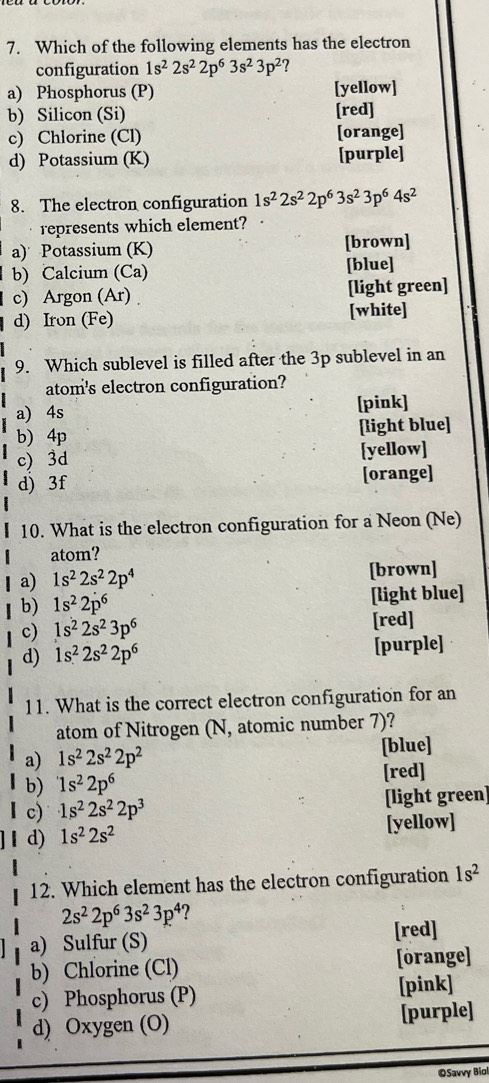 Which of the following elements has the electron
configuration 1s^22s^22p^63s^23p^2 7
a) Phosphorus (P) [yellow]
b) Silicon (Si) [red]
c) Chlorine (Cl) [orange]
d) Potassium (K) [purple]
8. The electron configuration 1s^22s^22p^63s^23p^64s^2
represents which element?
a) Potassium (K) [brown]
b) Calcium (Ca) [blue]
c) Argon (Ar) [light green]
d) Iron (Fe) [white]
9. Which sublevel is filled after the 3p sublevel in an
atom's electron configuration?
a) 4s [pink]
b) 4p [light blue]
c) 3d [yellow]
d) 3f [orange]
10. What is the electron configuration for a Neon (Ne)
atom?
1 a) 1s^22s^22p^4 [brown]
b) 1s^22p^6 [light blue]
c) 1s^22s^23p^6 [red]
d) 1s^22s^22p^6 [purple]
11. What is the correct electron configuration for an
atom of Nitrogen (N, atomic number 7)?
a) 1s^22s^22p^2 [blue]
b) 1s^22p^6 [red]
c) 1s^22s^22p^3 [light green]
d) 1s^22s^2 [yellow]
12. Which element has the electron configuration 1s^2
2s^22p^63s^23p^4
a) Sulfur (S) [red]
b) Chlorine (Cl) [orange]
c) Phosphorus (P) [pink]
d) Oxygen (O) [purple]
©Savvy Bio