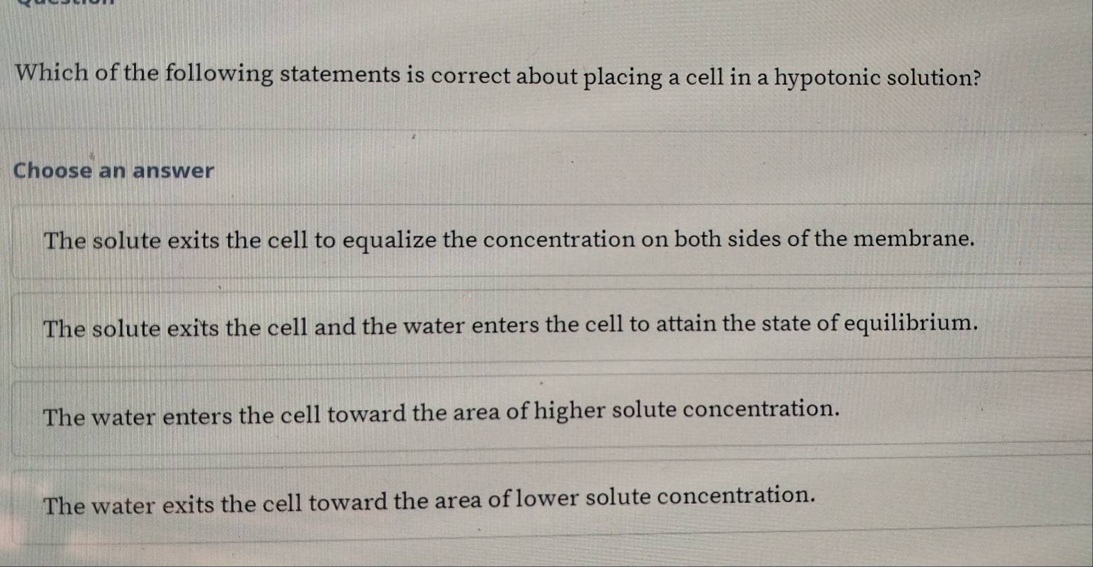 Which of the following statements is correct about placing a cell in a hypotonic solution?
Choose an answer
The solute exits the cell to equalize the concentration on both sides of the membrane.
The solute exits the cell and the water enters the cell to attain the state of equilibrium.
The water enters the cell toward the area of higher solute concentration.
The water exits the cell toward the area of lower solute concentration.