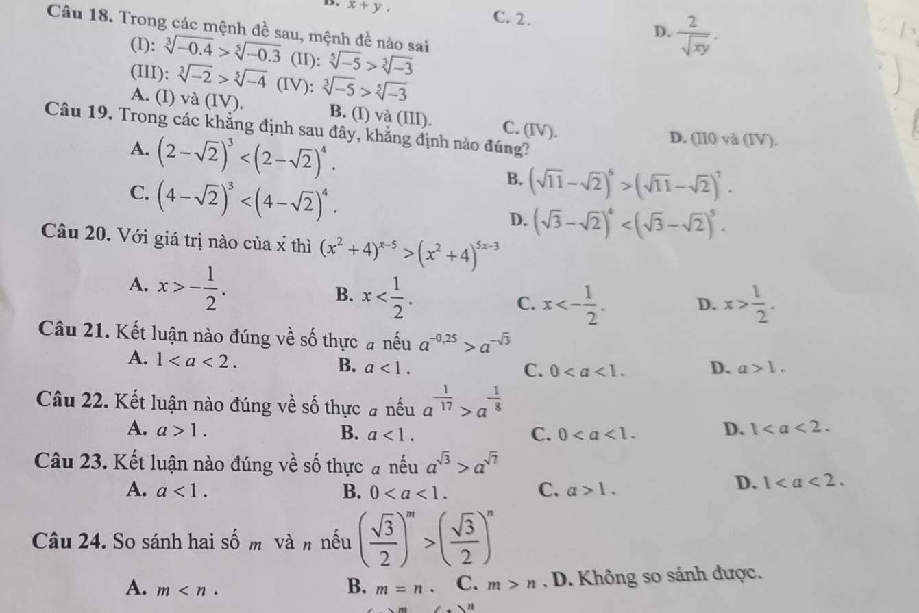 D. x+y.
C. 2.
D.  2/sqrt(xy) .
Câu 18. Trong các mệnh đề sau, mệnh đề nào sai
(I): sqrt[3](-0.4)>sqrt[5](-0.3) (II): sqrt[5](-5)>sqrt[3](-3)
(III): sqrt[3](-2)>sqrt[5](-4) (IV): sqrt[3](-5)>sqrt[5](-3)
A. (I) va(IV). B. (I) và (III). C. (IV).
Câu 19. Trong các khẳng định sau đây, khẳng định nào đúng?
D. (II0 và (IV).
A. (2-sqrt(2))^3 B. (sqrt(11)-sqrt(2))^6>(sqrt(11)-sqrt(2))^7.
C. (4-sqrt(2))^3
D. (sqrt(3)-sqrt(2))^4
Câu 20. Với giá trị nào của x thì (x^2+4)^x-5>(x^2+4)^5x-3
A. x>- 1/2 .
B. x
C. x<- 1/2 . x> 1/2 .
D.
Câu 21. Kết luận nào đúng về số thực # nếu a^(-0,25)>a^(-sqrt(3))
A. 1 B. a<1.
D.
C. 0 a>1.
Câu 22. Kết luận nào đúng về số thực # nếu a^(frac 1)17>a^(-frac 1)8
A. a>1. B. a<1. C. 0
D. 1
Câu 23. Kết luận nào đúng về số thực # nếu a^(sqrt(3))>a^(sqrt(7))
A. a<1. B. 0 C. a>1.
D. 1
Câu 24. So sánh hai shat O m và n nếu ( sqrt(3)/2 )^m>( sqrt(3)/2 )^n
A. m m=n C. m>n. D. Không so sánh được.
B.