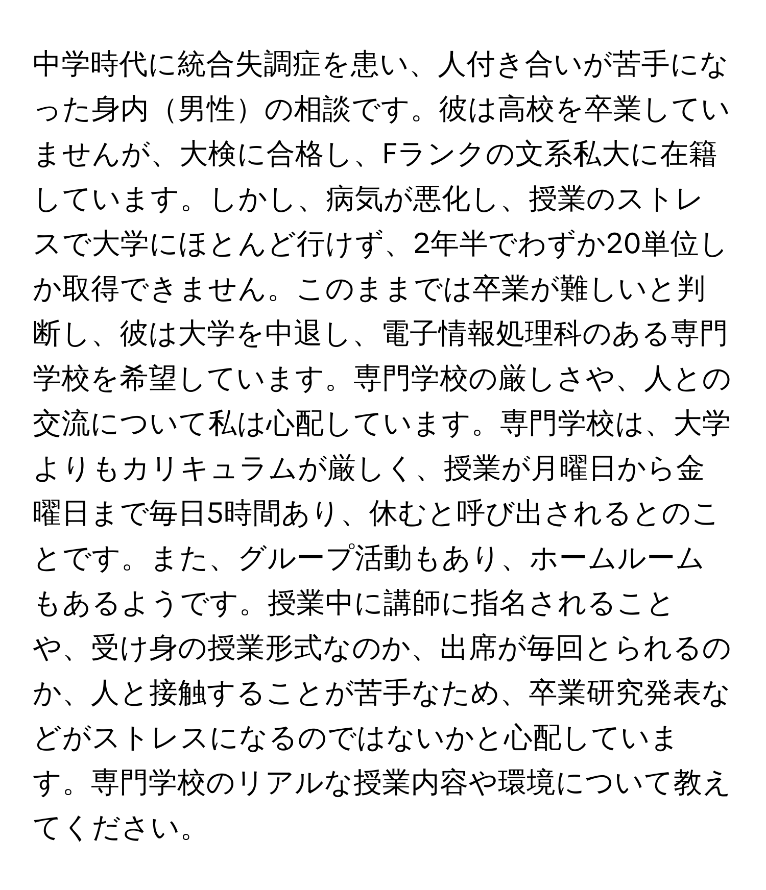 中学時代に統合失調症を患い、人付き合いが苦手になった身内男性の相談です。彼は高校を卒業していませんが、大検に合格し、Fランクの文系私大に在籍しています。しかし、病気が悪化し、授業のストレスで大学にほとんど行けず、2年半でわずか20単位しか取得できません。このままでは卒業が難しいと判断し、彼は大学を中退し、電子情報処理科のある専門学校を希望しています。専門学校の厳しさや、人との交流について私は心配しています。専門学校は、大学よりもカリキュラムが厳しく、授業が月曜日から金曜日まで毎日5時間あり、休むと呼び出されるとのことです。また、グループ活動もあり、ホームルームもあるようです。授業中に講師に指名されることや、受け身の授業形式なのか、出席が毎回とられるのか、人と接触することが苦手なため、卒業研究発表などがストレスになるのではないかと心配しています。専門学校のリアルな授業内容や環境について教えてください。