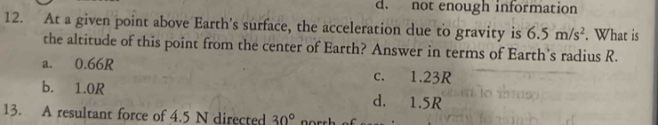 d. not enough information
12. At a given point above Earth’s surface, the acceleration due to gravity is 6.5m/s^2. What is
the altitude of this point from the center of Earth? Answer in terms of Earth’s radius R.
a. 0.66R c. 1.23R
b. 1.0R d. 1.5R
13. A resultant force of 4.5 N directed 30°