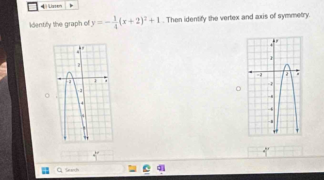 Listen 
Identify the graph of y=- 1/4 (x+2)^2+1. Then identify the vertex and axis of symmetry. 
4 
Search