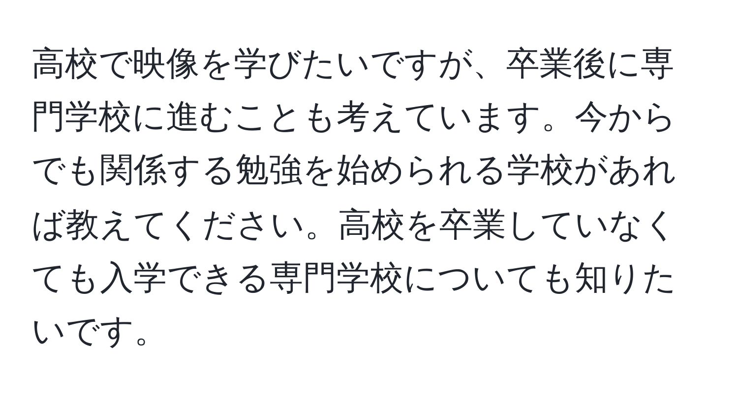 高校で映像を学びたいですが、卒業後に専門学校に進むことも考えています。今からでも関係する勉強を始められる学校があれば教えてください。高校を卒業していなくても入学できる専門学校についても知りたいです。