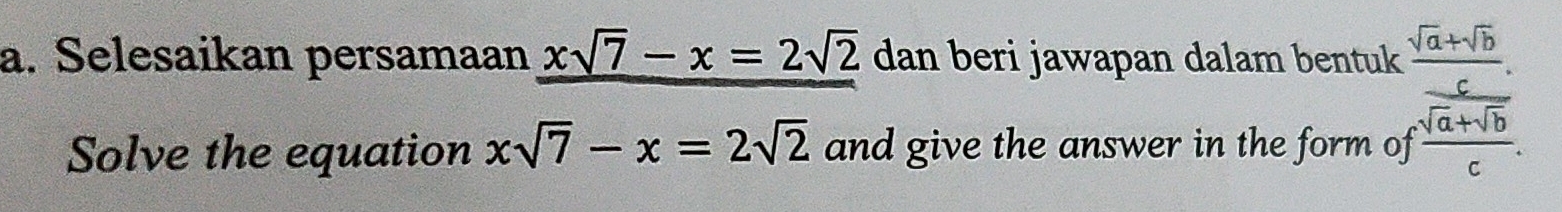 Selesaikan persamaan xsqrt(7)-x=2sqrt(2) dan beri jawapan dalam bentuk  (sqrt(a)+sqrt(b))/c . 
Solve the equation xsqrt(7)-x=2sqrt(2) and give the answer in the form of frac sqrt(a+sqrt b)c.