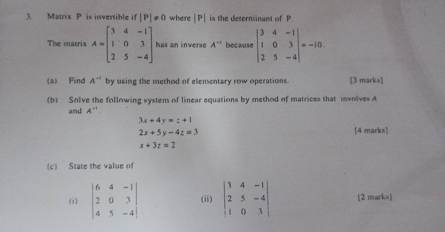 Matrix P is invertible if |P|!= 0 where |P| is the determinant of P. 
The matrix A=beginbmatrix 3&4&-1 1&0&3 2&5&-4endbmatrix has an inverse A^(-1) because beginvmatrix 3&4&-1 1&0&3 2&5&-4endvmatrix =-10. 
(a) Find A^(-1) by using the method of elementary row operations. [3 marks] 
(b) Solve the following system of linear equations by method of matrices that involves A 
and A^(-1).
3x+4y=z+1
2x+5y-4z=3
[4 marks]
x+3z=2
(c) State the value of 
(i) beginvmatrix 6&4&-1 2&0&3 4&5&-4endvmatrix (ii) beginvmatrix 3&4&-1 2&5&-4 1&0&3endvmatrix [2 marks]